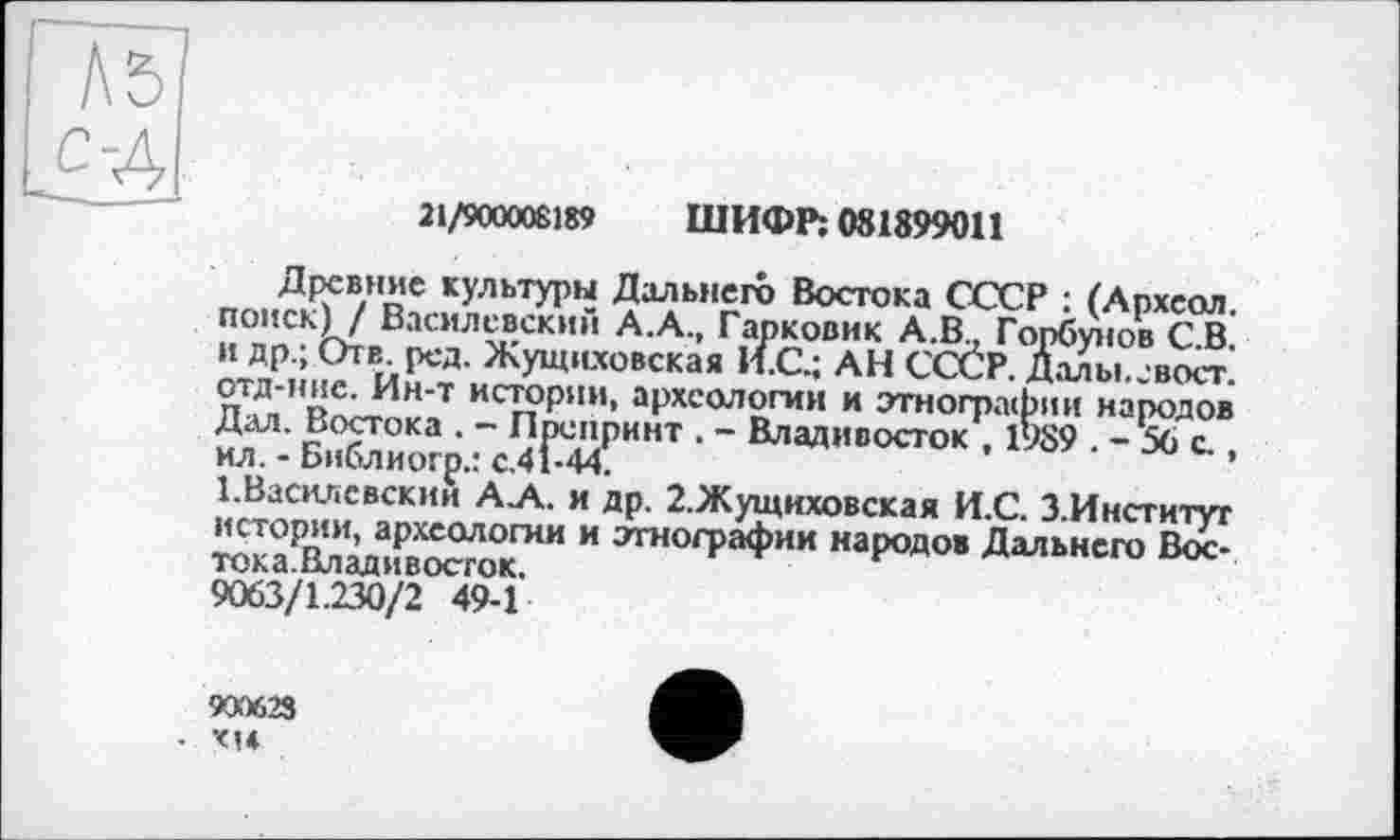 ﻿Л 5] с-4
21/900008189 ШИФР; 081899011
Древние культуры Дальнего Востока СССР : (Археол. поиск) / Василевский А.А., Гарковик А.В.. Горбунов С.В. и др.; Отв род. Жущиховская И.С.; АН СССР. Далы. свост. отд-нне. Ин-т истории, археологии и этнографии народов Дал. Востока . - Препринт . - Владивосток , 1989 . - 56 с.. ил. - Библиогр.: с.41-44.
І.Василевскии А.А. и др. 2.Жущиховская И.С. З.Институг истории, археологии и этнографии народов Дальнего Вос-тока.Владивосгок.
9063/1.230/2 49-1
9CKXS23